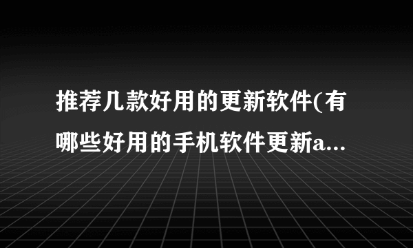 推荐几款好用的更新软件(有哪些好用的手机软件更新app推荐)