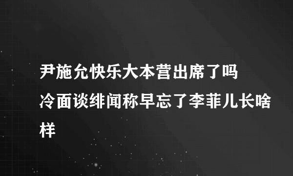 尹施允快乐大本营出席了吗 冷面谈绯闻称早忘了李菲儿长啥样