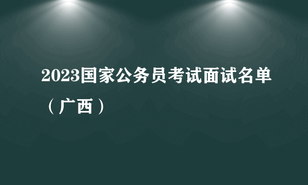 2023国家公务员考试面试名单（广西）