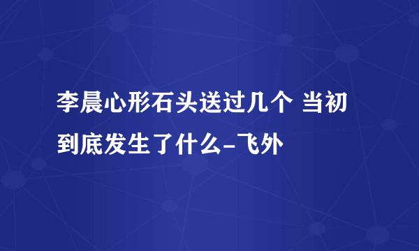 李晨心形石头送过几个 当初到底发生了什么-飞外