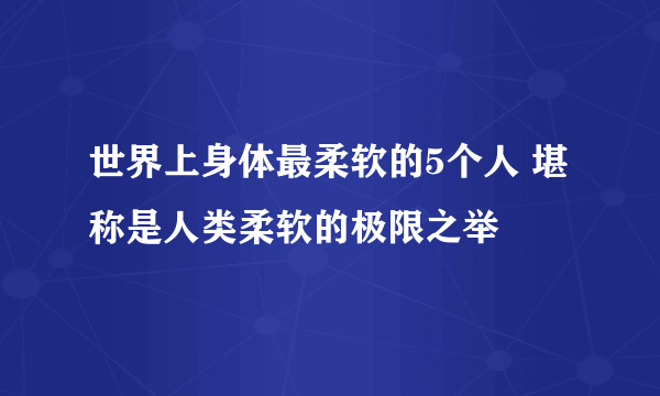 世界上身体最柔软的5个人 堪称是人类柔软的极限之举
