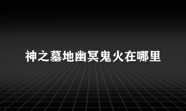 神之墓地幽冥鬼火在哪里