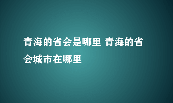 青海的省会是哪里 青海的省会城市在哪里