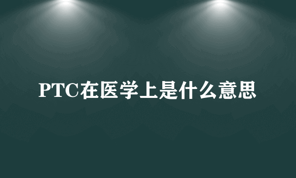 PTC在医学上是什么意思