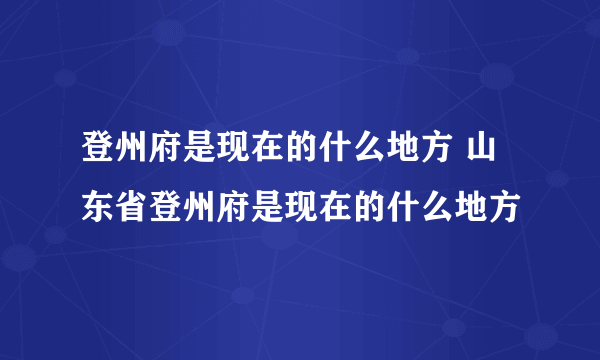 登州府是现在的什么地方 山东省登州府是现在的什么地方