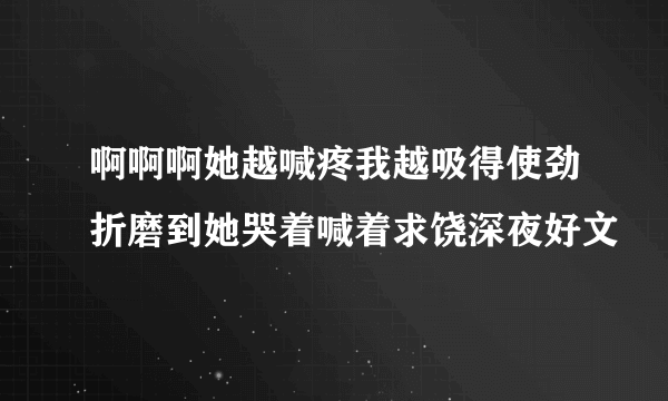 啊啊啊她越喊疼我越吸得使劲折磨到她哭着喊着求饶深夜好文