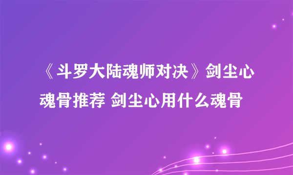 《斗罗大陆魂师对决》剑尘心魂骨推荐 剑尘心用什么魂骨