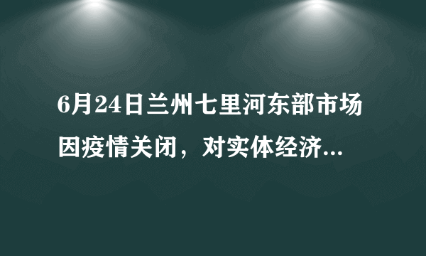 6月24日兰州七里河东部市场因疫情关闭，对实体经济影响大吗？