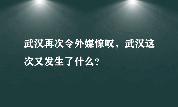 武汉再次令外媒惊叹，武汉这次又发生了什么？