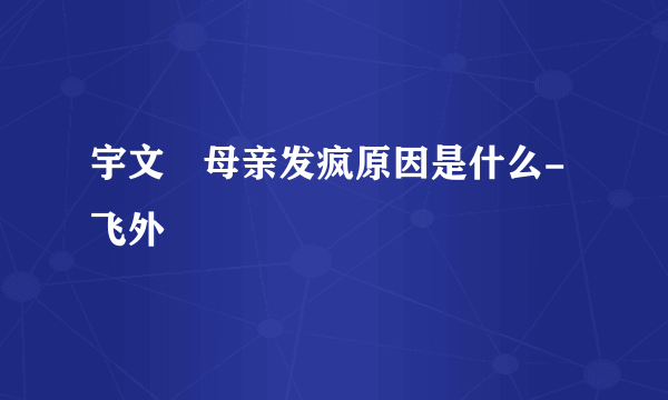 宇文玥母亲发疯原因是什么-飞外