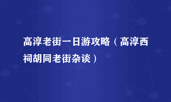 高淳老街一日游攻略（高淳西祠胡同老街杂谈）
