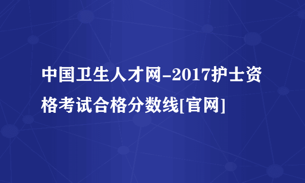 中国卫生人才网-2017护士资格考试合格分数线[官网]