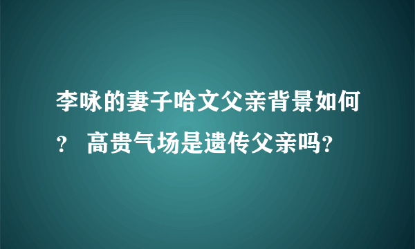 李咏的妻子哈文父亲背景如何？ 高贵气场是遗传父亲吗？