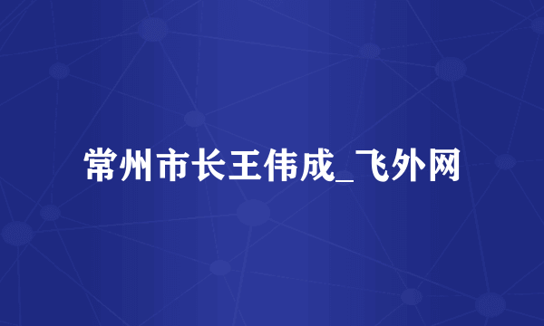 常州市长王伟成_飞外网