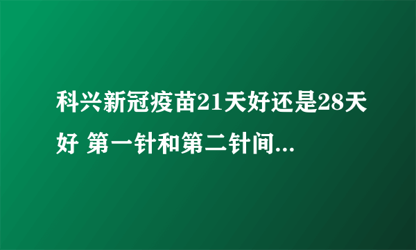 科兴新冠疫苗21天好还是28天好 第一针和第二针间隔多久打保护率更高