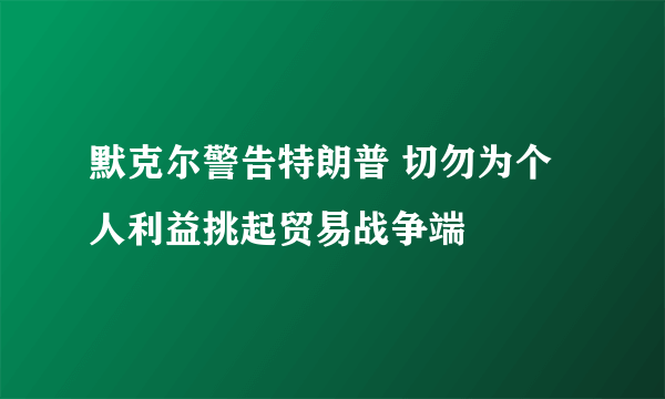 默克尔警告特朗普 切勿为个人利益挑起贸易战争端