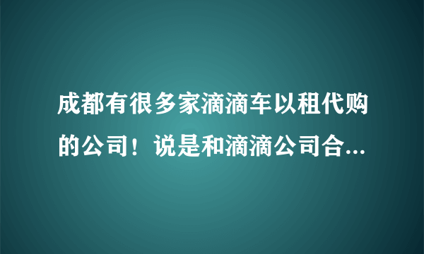 成都有很多家滴滴车以租代购的公司！说是和滴滴公司合作的！是真的吗？正规合法的公司在成都什么地方
