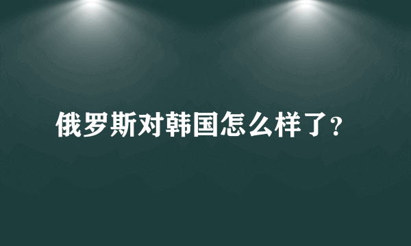 俄罗斯对韩国怎么样了？