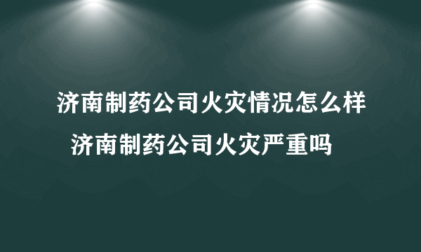 济南制药公司火灾情况怎么样  济南制药公司火灾严重吗