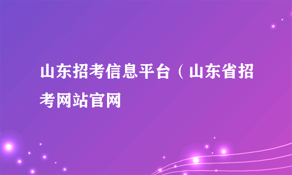 山东招考信息平台（山东省招考网站官网