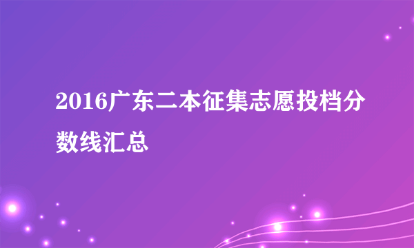 2016广东二本征集志愿投档分数线汇总