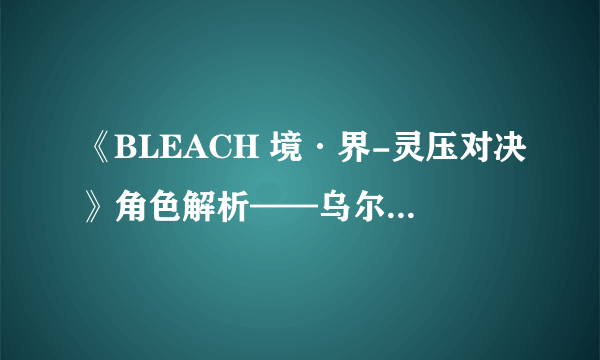 《BLEACH 境·界-灵压对决》角色解析——乌尔奇奥拉·二段归刃