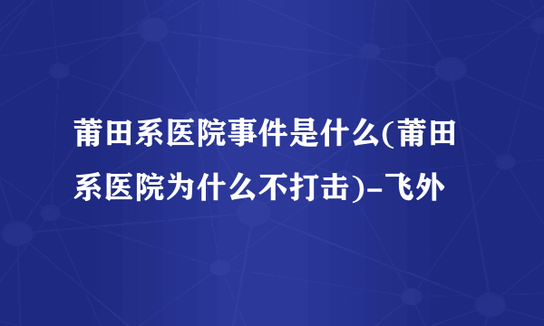 莆田系医院事件是什么(莆田系医院为什么不打击)-飞外