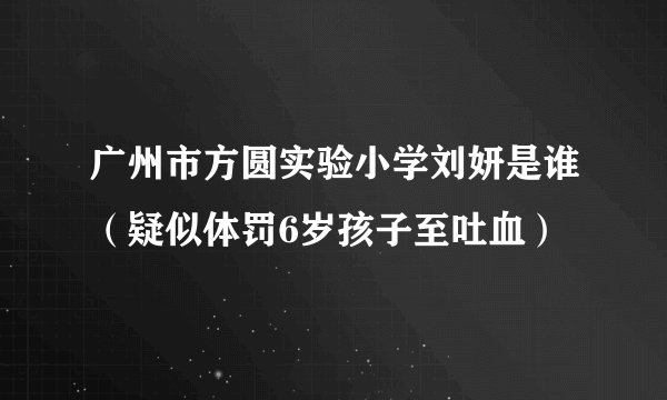 广州市方圆实验小学刘妍是谁（疑似体罚6岁孩子至吐血）