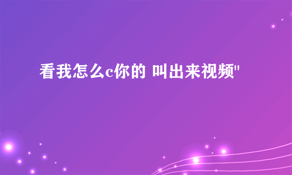 看我怎么c你的 叫出来视频