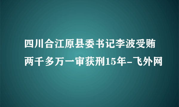 四川合江原县委书记李波受贿两千多万一审获刑15年-飞外网