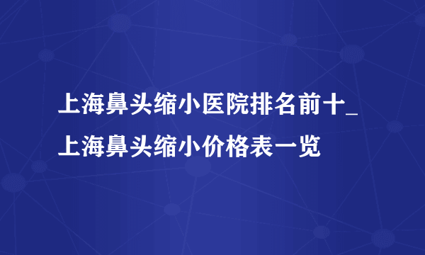 上海鼻头缩小医院排名前十_上海鼻头缩小价格表一览