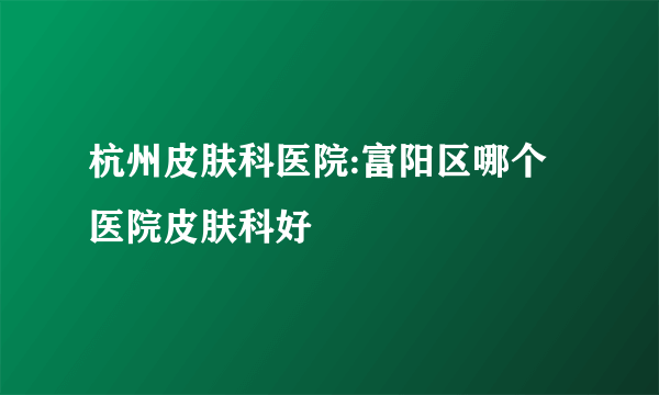 杭州皮肤科医院:富阳区哪个医院皮肤科好