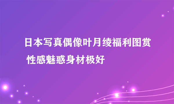 日本写真偶像叶月绫福利图赏 性感魅惑身材极好