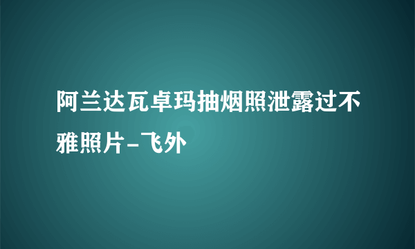 阿兰达瓦卓玛抽烟照泄露过不雅照片-飞外