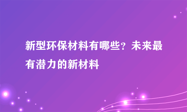 新型环保材料有哪些？未来最有潜力的新材料
