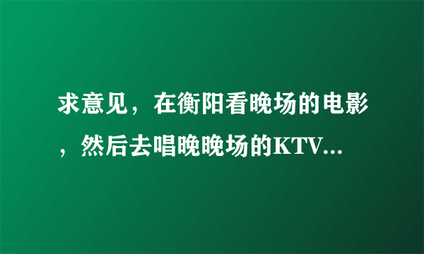 求意见,在衡阳看晚场的电影,然后去唱晚晚场的KTV,电影院和KTV很近,而且是团购