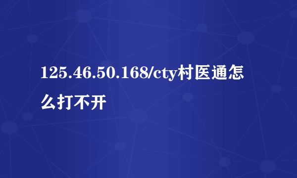 125.46.50.168/cty村医通怎么打不开