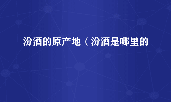 汾酒的原产地（汾酒是哪里的