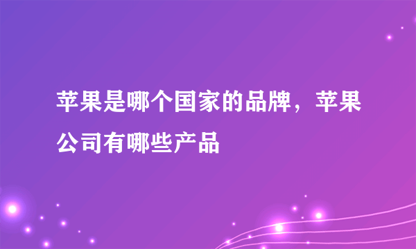 苹果是哪个国家的品牌，苹果公司有哪些产品
