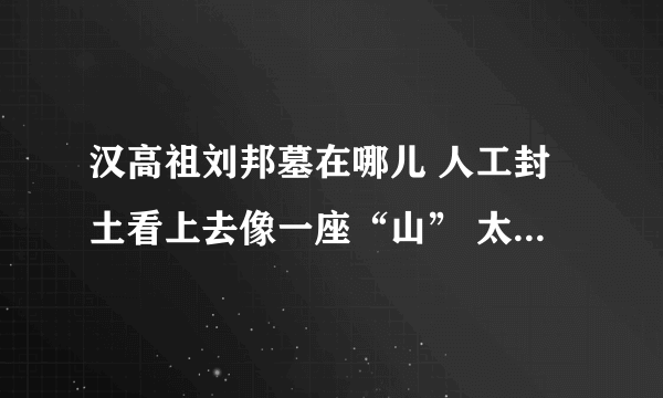 汉高祖刘邦墓在哪儿 人工封土看上去像一座“山” 太壮观了！