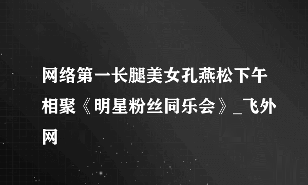 网络第一长腿美女孔燕松下午相聚《明星粉丝同乐会》_飞外网