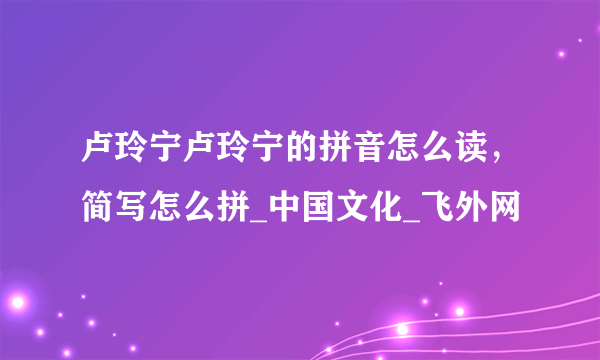 卢玲宁卢玲宁的拼音怎么读，简写怎么拼_中国文化_飞外网