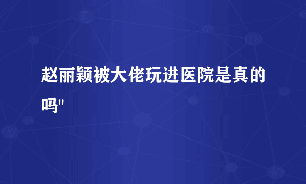 赵丽颖被大佬玩进医院是真的吗