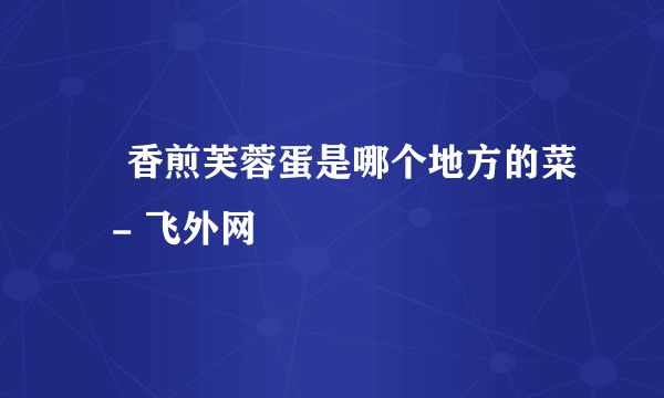 香煎芙蓉蛋是哪个地方的菜 - 飞外网