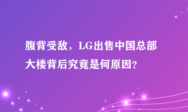 腹背受敌，LG出售中国总部大楼背后究竟是何原因？