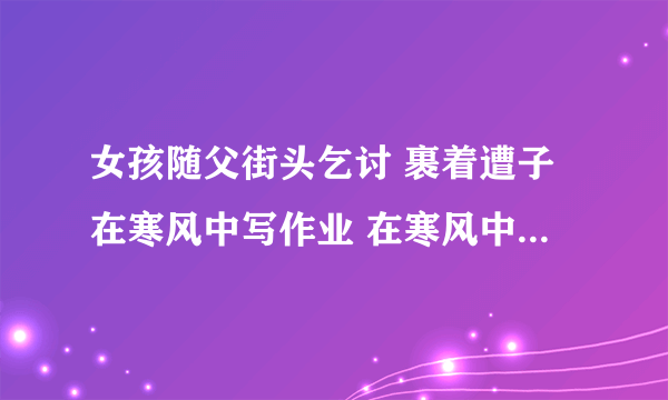 女孩随父街头乞讨 裹着遭子在寒风中写作业 在寒风中露出令人心酸的笑容