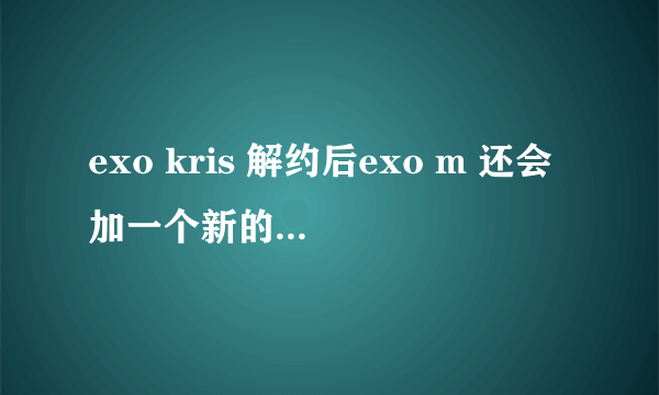 exo kris 解约后exo m 还会加一个新的成员吗？或者exo不会分k和m就以exo活动吗？