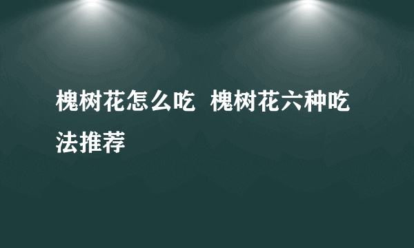 槐树花怎么吃  槐树花六种吃法推荐