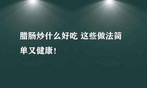 腊肠炒什么好吃 这些做法简单又健康！