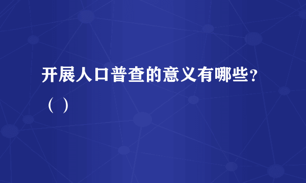 开展人口普查的意义有哪些？（）